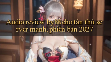 audio review by88 cho tân thủ server mạnh, phiên bản 2027
