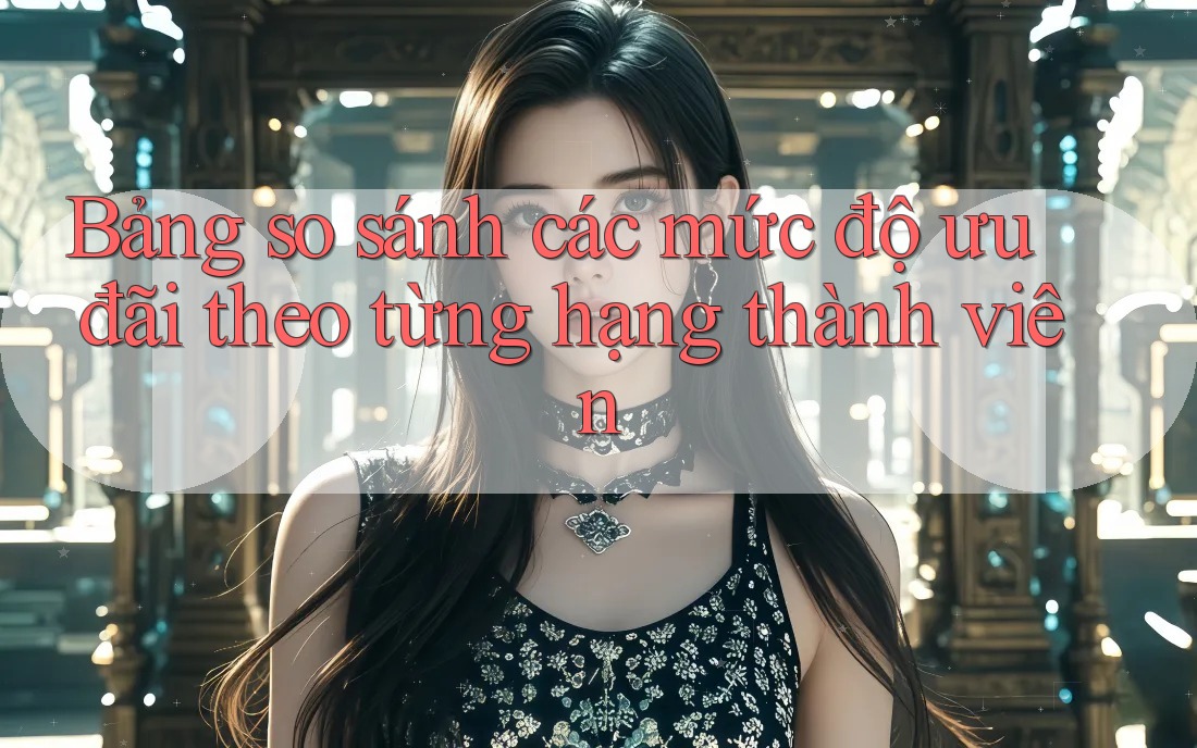 Bảng so sánh các mức độ ưu đãi theo từng hạng thành viên Bảng so sánh các mức độ ưu đãi theo từng hạng thành viên