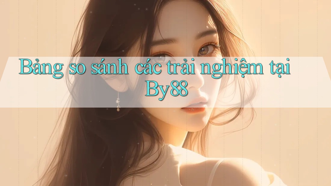 Bảng so sánh các trải nghiệm tại By88