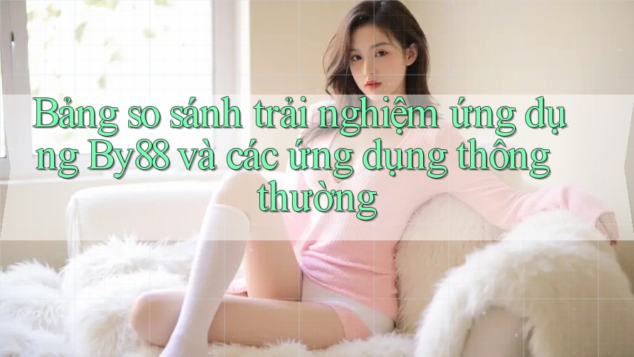 Bảng so sánh trải nghiệm ứng dụng By88 và các ứng dụng thông thường