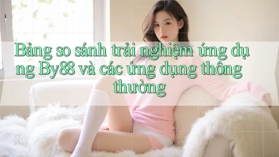 Bảng so sánh trải nghiệm ứng dụng By88 và các ứng dụng thông thường Bảng so sánh trải nghiệm ứng dụng By88 và các ứng dụng thông thường