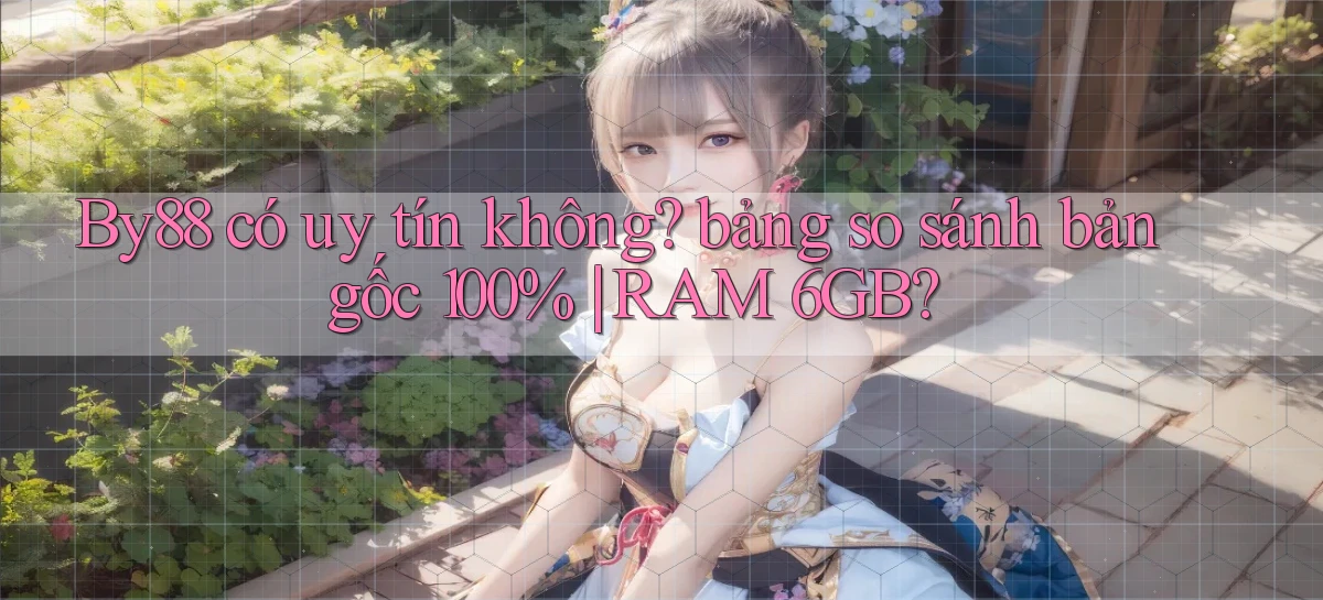 By88 có uy tín không bảng so sánh bản gốc 100% RAM 6GB