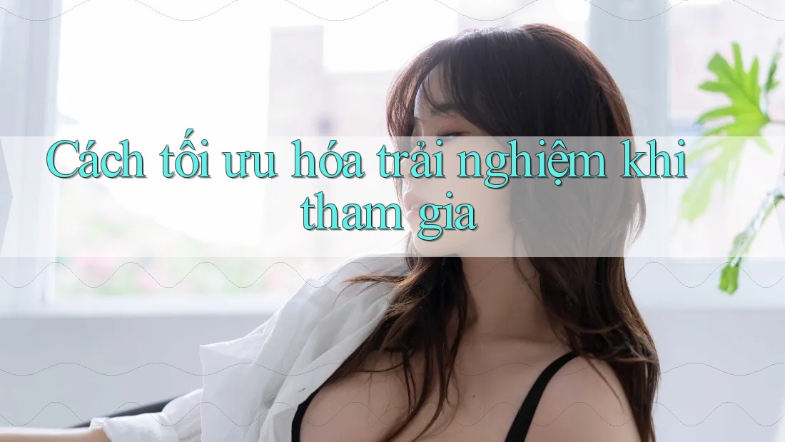 Cách tối ưu hóa trải nghiệm khi tham gia Cách tối ưu hóa trải nghiệm khi tham gia