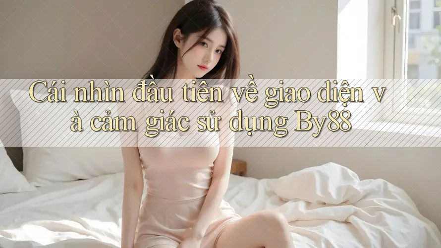 Cái nhìn đầu tiên về giao diện và cảm giác sử dụng By88 Cái nhìn đầu tiên về giao diện và cảm giác sử dụng By88