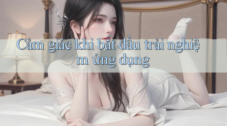 Cảm giác khi bắt đầu trải nghiệm ứng dụng Cảm giác khi bắt đầu trải nghiệm ứng dụng