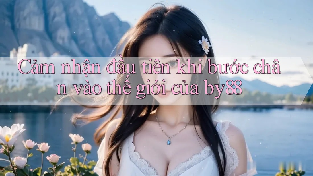 Cảm nhận đầu tiên khi bước chân vào thế giới của by88 Cảm nhận đầu tiên khi bước chân vào thế giới của by88