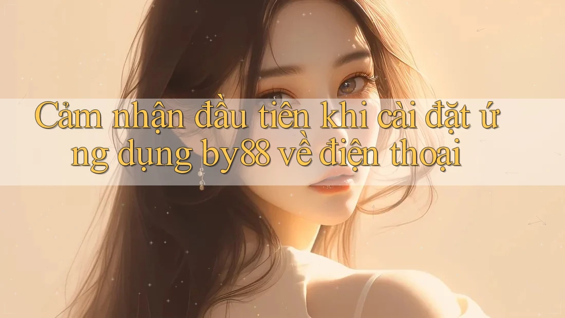 Cảm nhận đầu tiên khi cài đặt ứng dụng by88 về điện thoại Cảm nhận đầu tiên khi cài đặt ứng dụng by88 về điện thoại