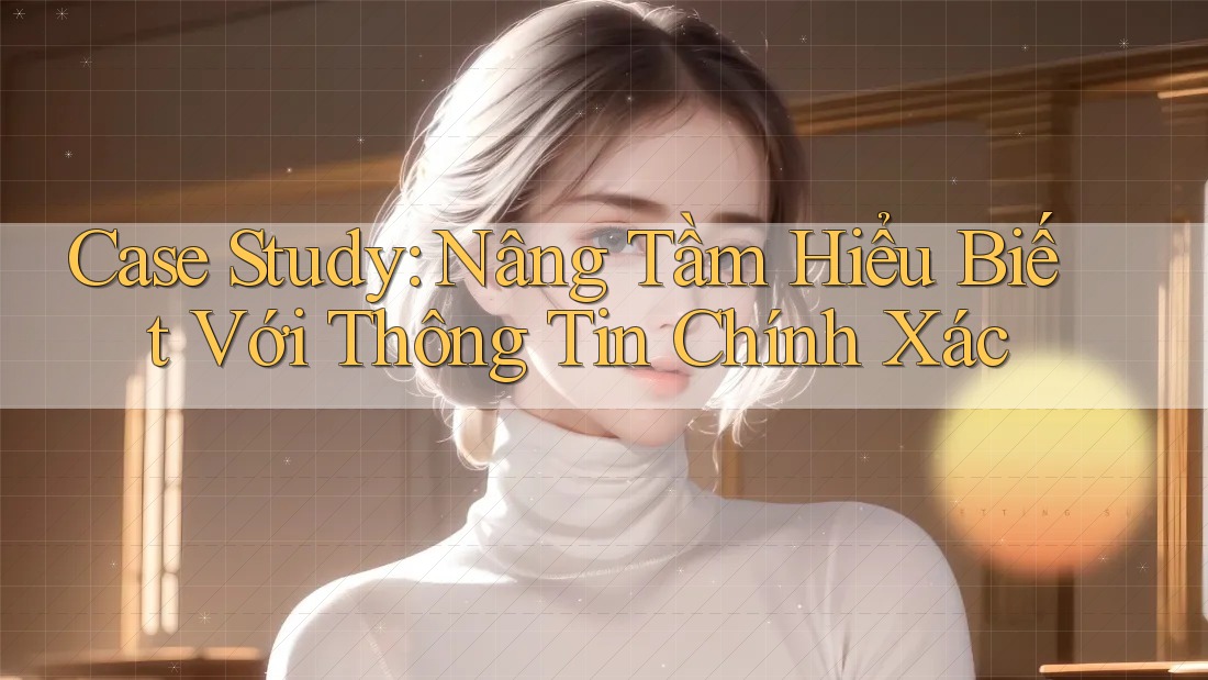 Case Study: Nâng Tầm Hiểu Biết Với Thông Tin Chính Xác