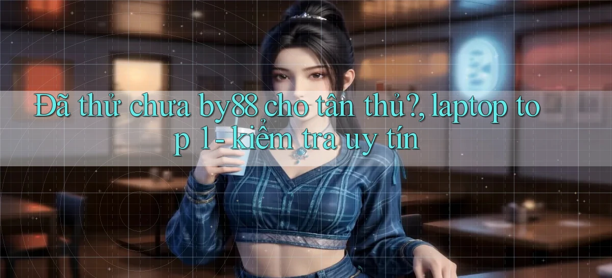 Đã thử chưa by88 cho tân thủ, laptop top 1   kiểm tra uy tín