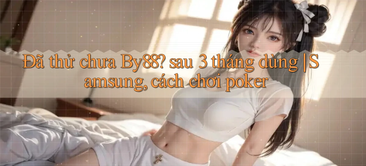 Đã thử chưa By88 sau 3 tháng dùng Samsung, cách chơi poker