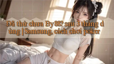 Đã thử chưa By88 sau 3 tháng dùng Samsung, cách chơi poker