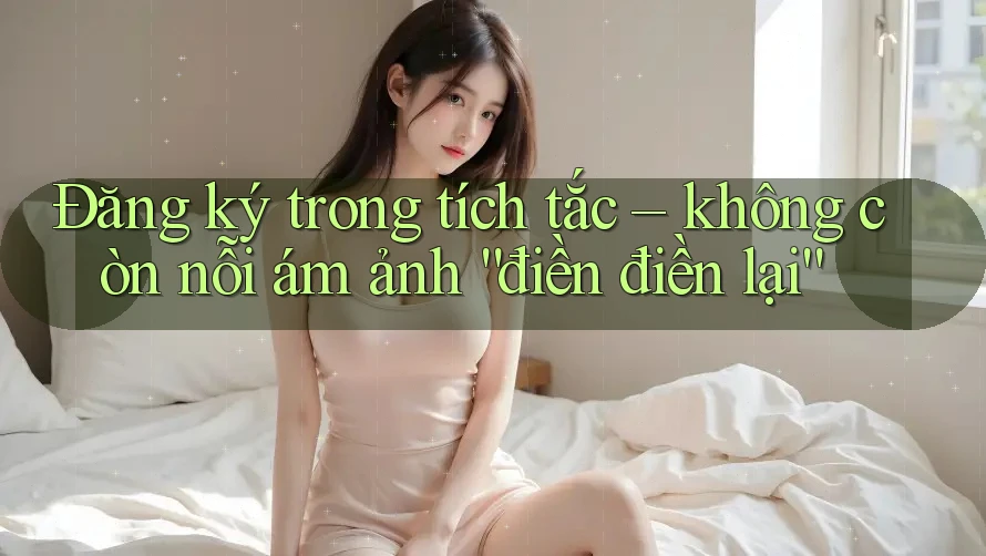 Đăng ký trong tích tắc – không còn nỗi ám ảnh “điền điền lại”