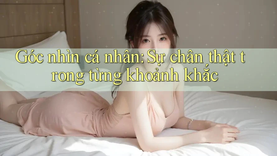 Góc nhìn cá nhân: Sự chân thật trong từng khoảnh khắc Góc nhìn cá nhân: Sự chân thật trong từng khoảnh khắc
