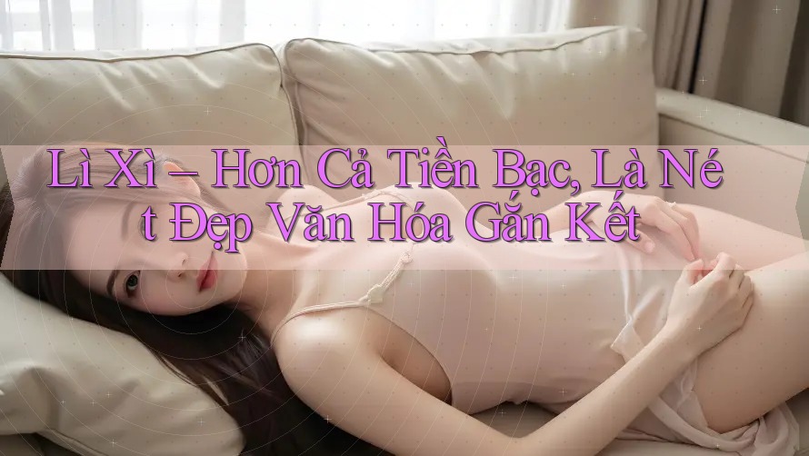 Lì Xì – Hơn Cả Tiền Bạc, Là Nét Đẹp Văn Hóa Gắn Kết Lì Xì – Hơn Cả Tiền Bạc, Là Nét Đẹp Văn Hóa Gắn Kết