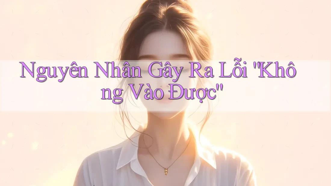 Nguyên Nhân Gây Ra Lỗi “Không Vào Được”