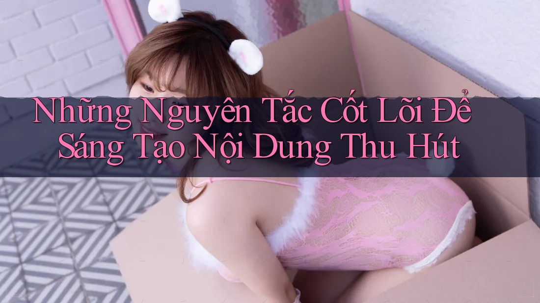 Những Nguyên Tắc Cốt Lõi Để Sáng Tạo Nội Dung Thu Hút