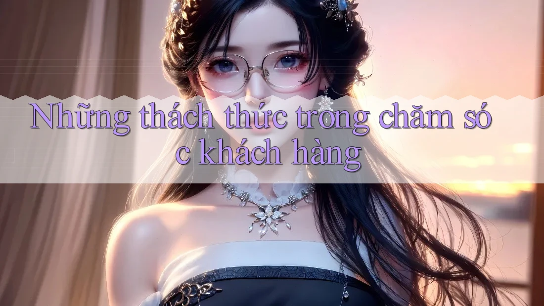 Những thách thức trong chăm sóc khách hàng Những thách thức trong chăm sóc khách hàng