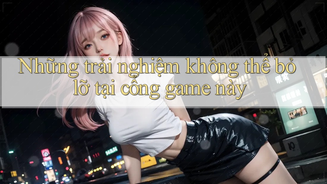 Những trải nghiệm không thể bỏ lỡ tại cổng game này Những trải nghiệm không thể bỏ lỡ tại cổng game này