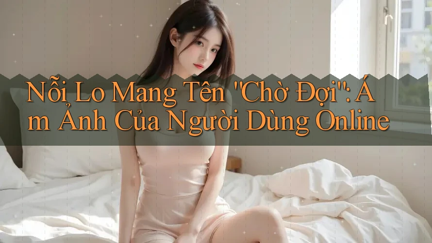 Nỗi Lo Mang Tên “Chờ Đợi”: Ám Ảnh Của Người Dùng Online Nỗi Lo Mang Tên “Chờ Đợi”: Ám Ảnh Của Người Dùng Online