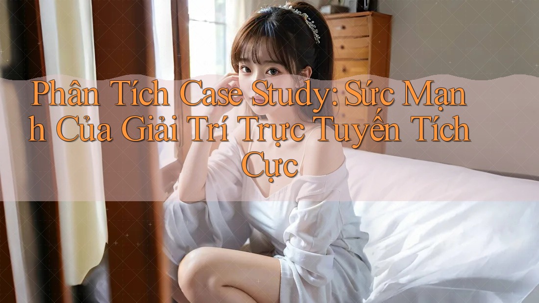 Phân Tích Case Study: Sức Mạnh Của Giải Trí Trực Tuyến Tích Cực