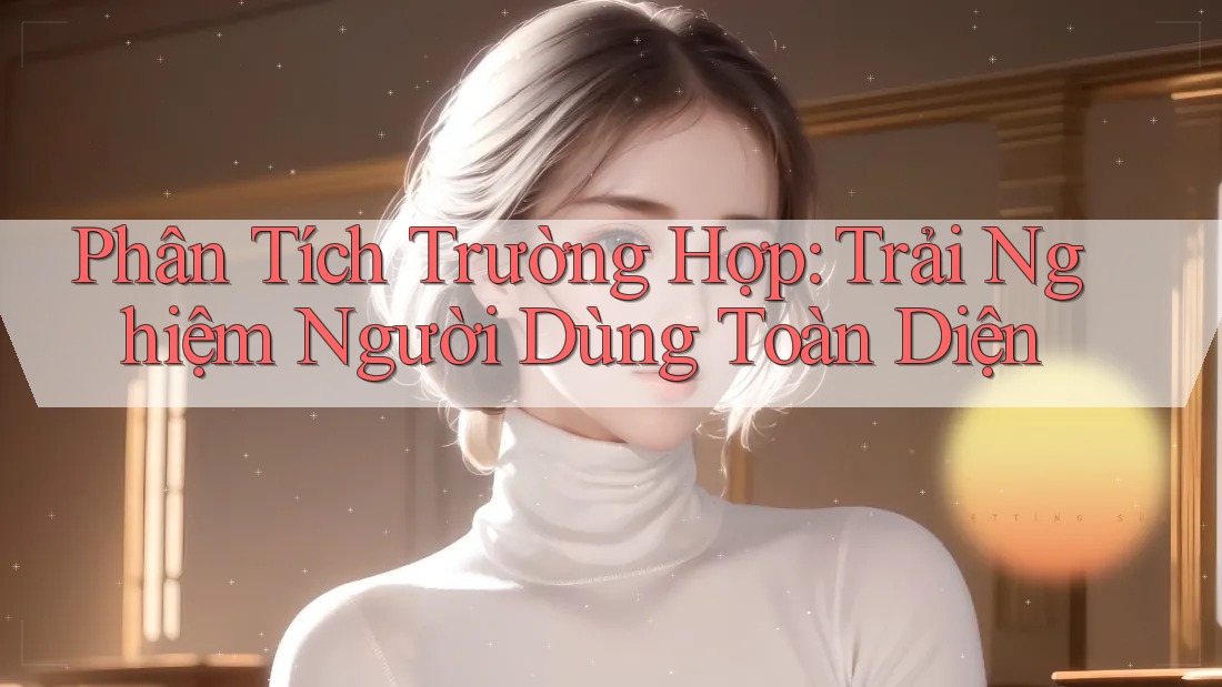 Phân Tích Trường Hợp: Trải Nghiệm Người Dùng Toàn Diện Phân Tích Trường Hợp: Trải Nghiệm Người Dùng Toàn Diện