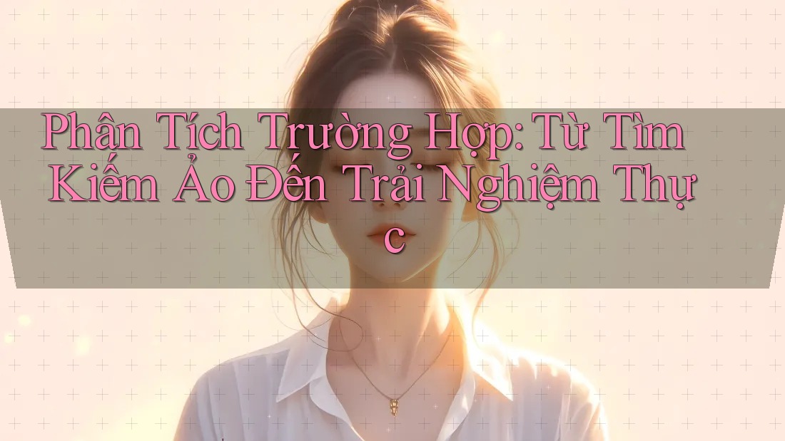 Phân Tích Trường Hợp: Từ Tìm Kiếm Ảo Đến Trải Nghiệm Thực Phân Tích Trường Hợp: Từ Tìm Kiếm Ảo Đến Trải Nghiệm Thực