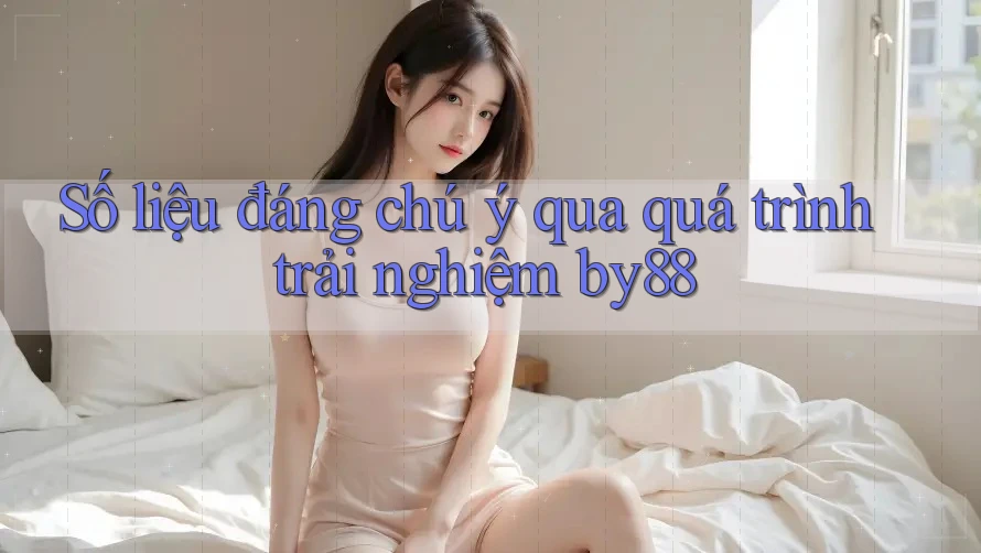 Số liệu đáng chú ý qua quá trình trải nghiệm by88
