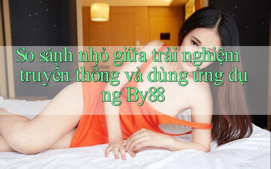 So sánh nhỏ giữa trải nghiệm truyền thống và dùng ứng dụng By88 So sánh nhỏ giữa trải nghiệm truyền thống và dùng ứng dụng By88