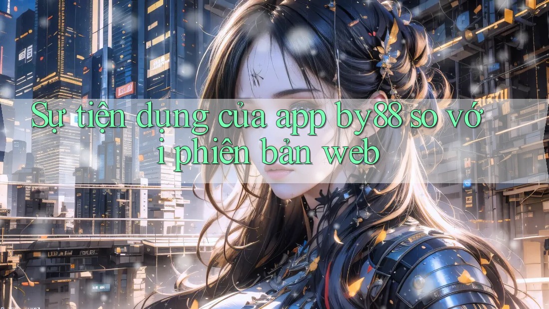 Sự tiện dụng của app by88 so với phiên bản web
