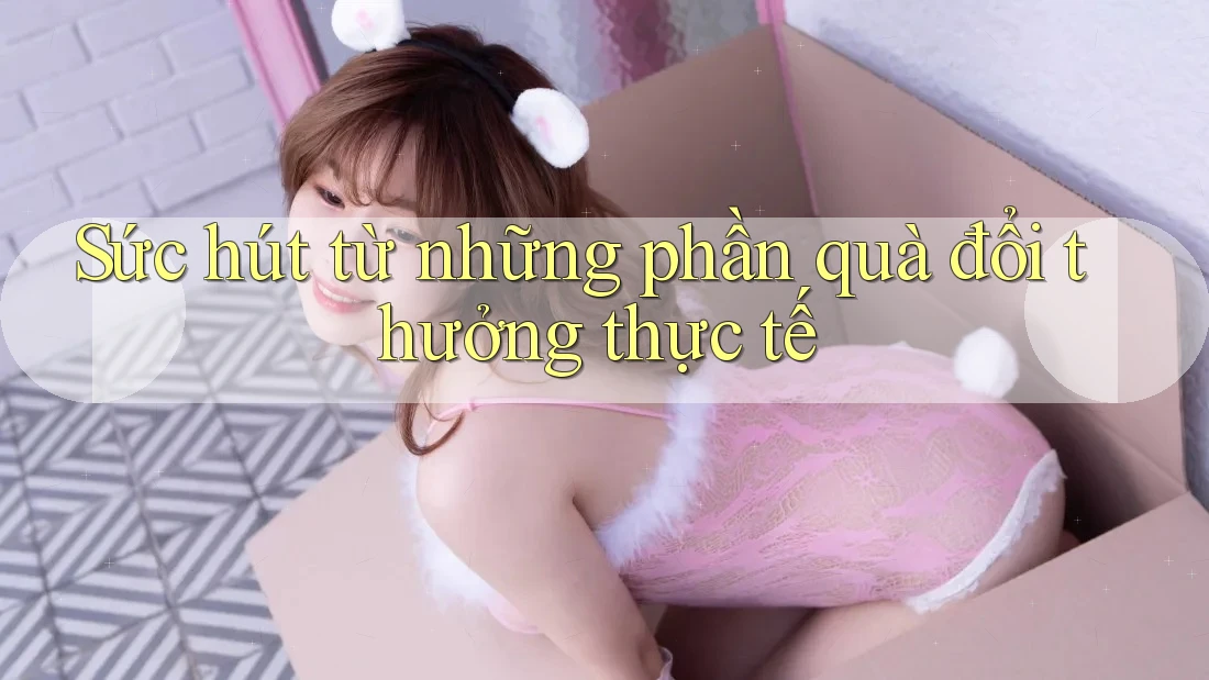 Sức hút từ những phần quà đổi thưởng thực tế Sức hút từ những phần quà đổi thưởng thực tế