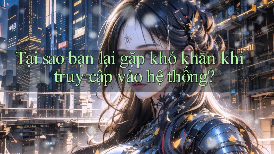 Tại sao bạn lại gặp khó khăn khi truy cập vào hệ thống?