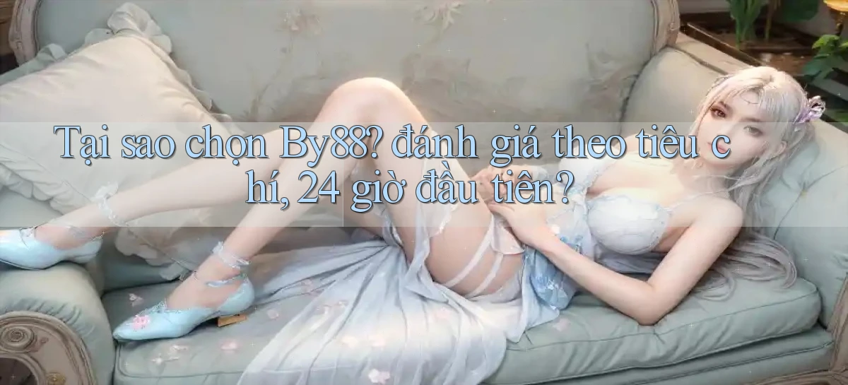 Tại sao chọn By88 đánh giá theo tiêu chí, 24 giờ đầu tiên