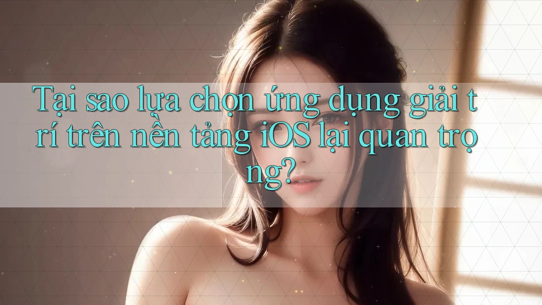 Tại sao lựa chọn ứng dụng giải trí trên nền tảng iOS lại quan trọng?