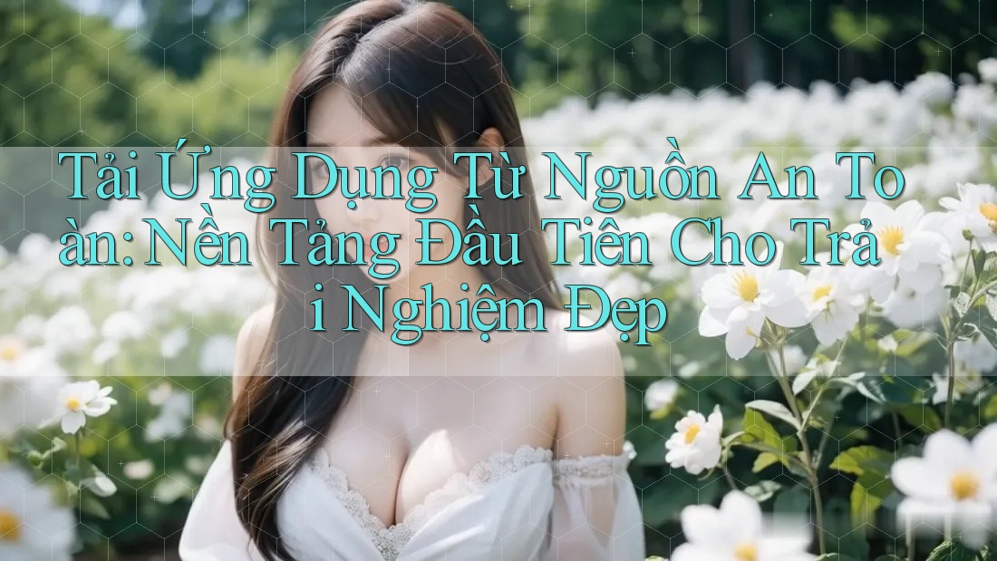 Tải Ứng Dụng Từ Nguồn An Toàn: Nền Tảng Đầu Tiên Cho Trải Nghiệm Đẹp
