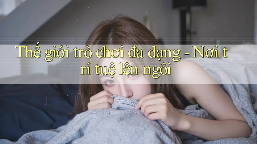 Thế giới trò chơi đa dạng - Nơi trí tuệ lên ngôi Thế giới trò chơi đa dạng - Nơi trí tuệ lên ngôi