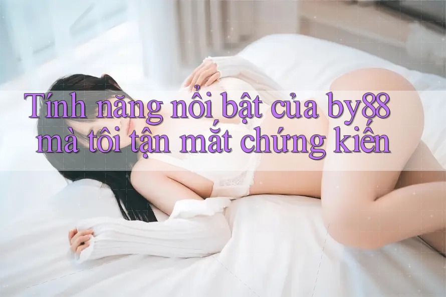 Tính năng nổi bật của by88 mà tôi tận mắt chứng kiến
