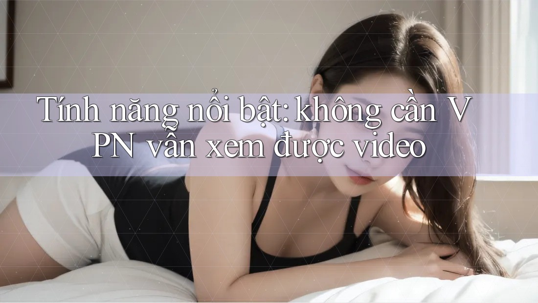 Tính năng nổi bật: không cần VPN vẫn xem được video Tính năng nổi bật: không cần VPN vẫn xem được video