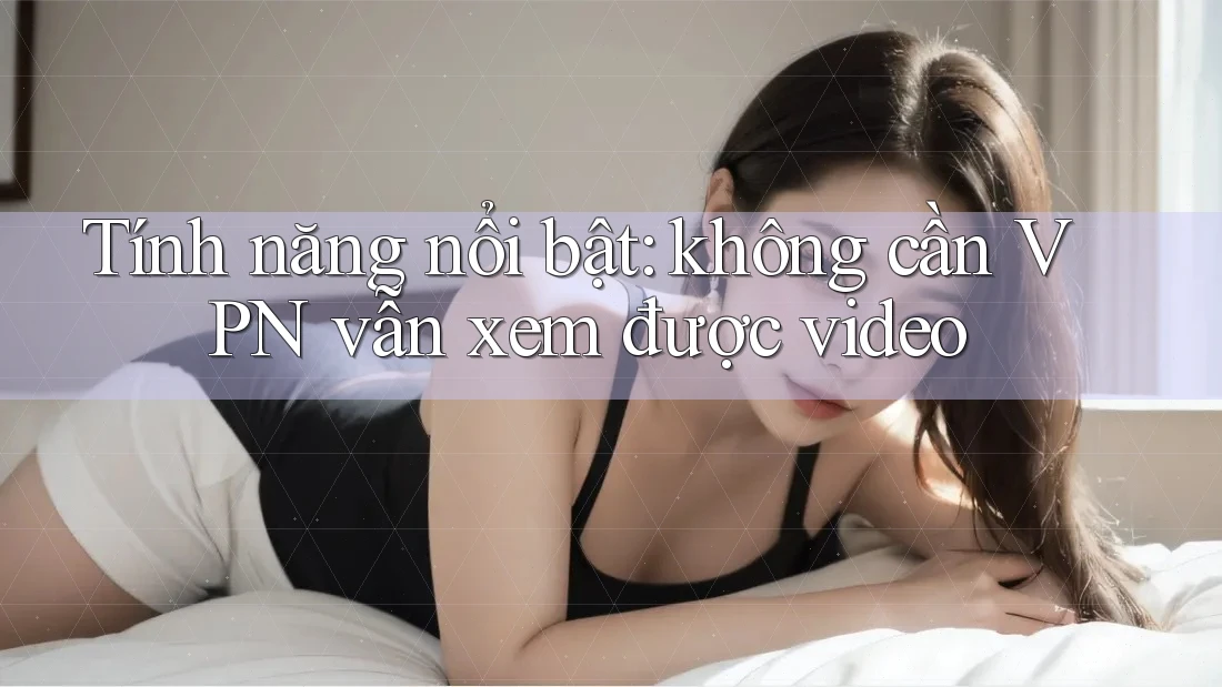 Tính năng nổi bật: không cần VPN vẫn xem được video Tính năng nổi bật: không cần VPN vẫn xem được video
