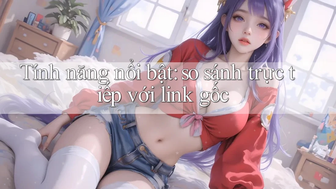 Tính năng nổi bật: so sánh trực tiếp với link gốc