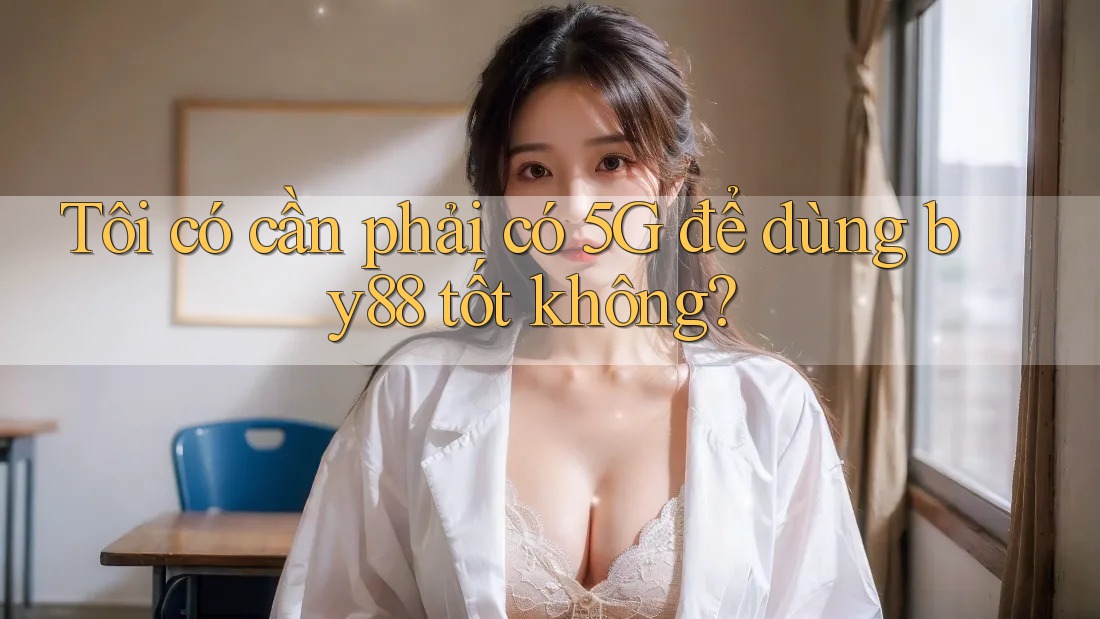 Tôi có cần phải có 5G để dùng by88 tốt không?