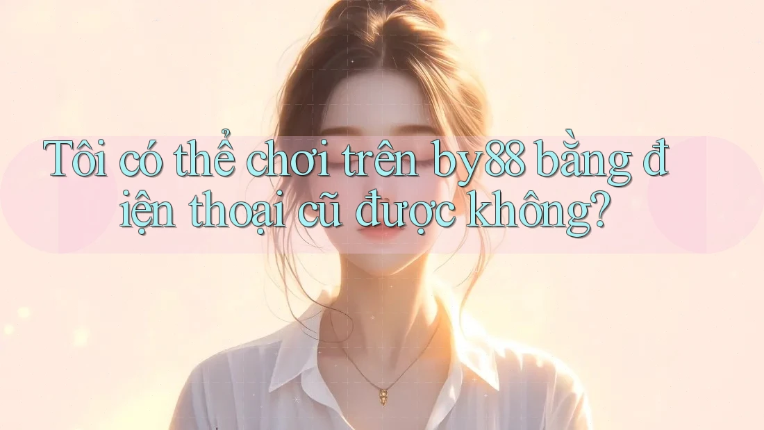 Tôi có thể chơi trên by88 bằng điện thoại cũ được không?