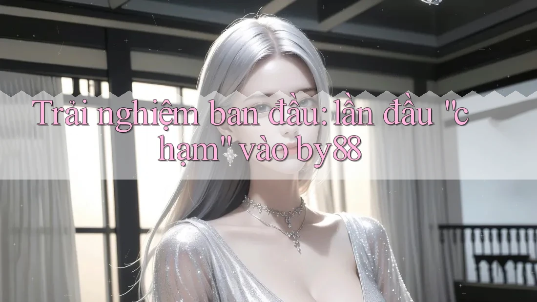 Trải nghiệm ban đầu: lần đầu “chạm” vào by88 Trải nghiệm ban đầu: lần đầu “chạm” vào by88
