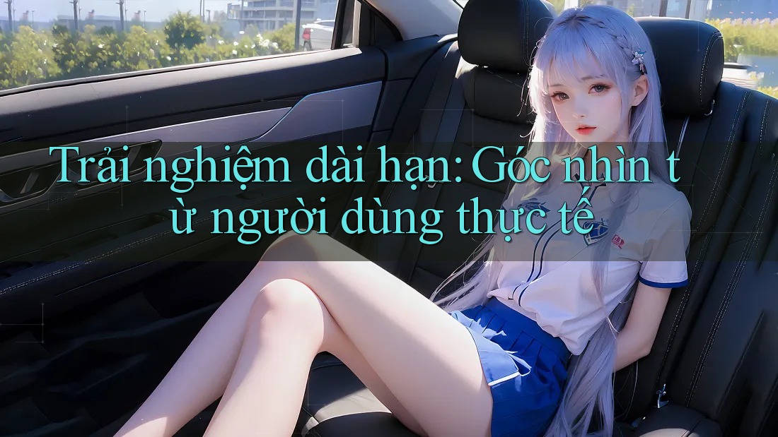 Trải nghiệm dài hạn: Góc nhìn từ người dùng thực tế Trải nghiệm dài hạn: Góc nhìn từ người dùng thực tế