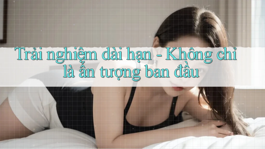 Trải nghiệm dài hạn - Không chỉ là ấn tượng ban đầu Trải nghiệm dài hạn - Không chỉ là ấn tượng ban đầu