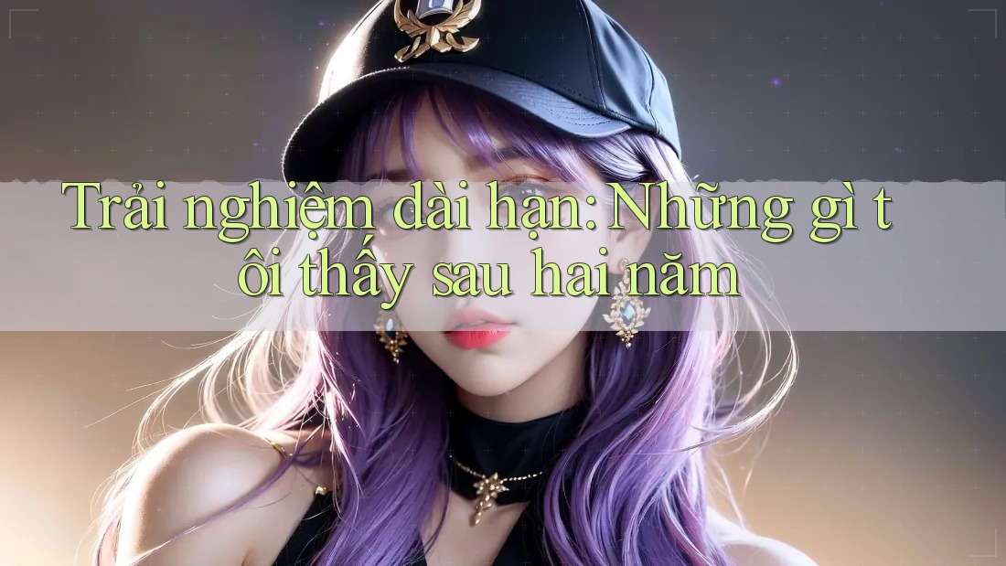 Trải nghiệm dài hạn: Những gì tôi thấy sau hai năm