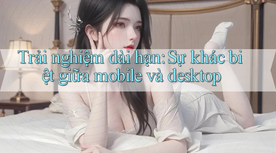 Trải nghiệm dài hạn: Sự khác biệt giữa mobile và desktop Trải nghiệm dài hạn: Sự khác biệt giữa mobile và desktop