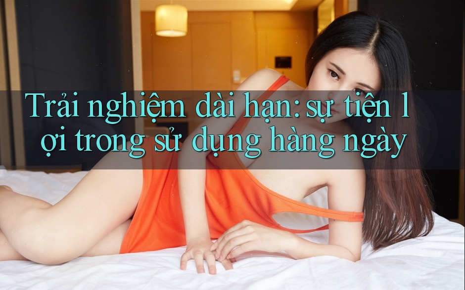 Trải nghiệm dài hạn: sự tiện lợi trong sử dụng hàng ngày Trải nghiệm dài hạn: sự tiện lợi trong sử dụng hàng ngày