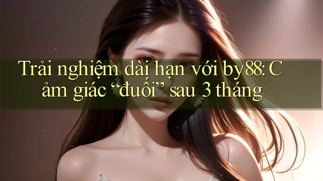 Trải nghiệm dài hạn với by88: Cảm giác “đuối” sau 3 tháng