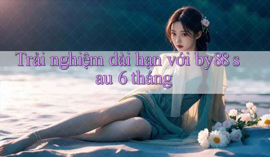 Trải nghiệm dài hạn với by88 sau 6 tháng