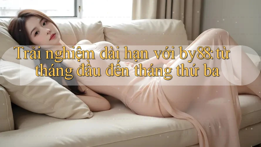 Trải nghiệm dài hạn với by88: từ tháng đầu đến tháng thứ ba